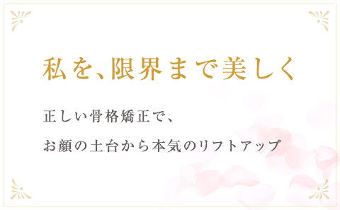 私を、限界まで美しく正しい骨格矯正で、お顔の土台から本気のリフトアップ