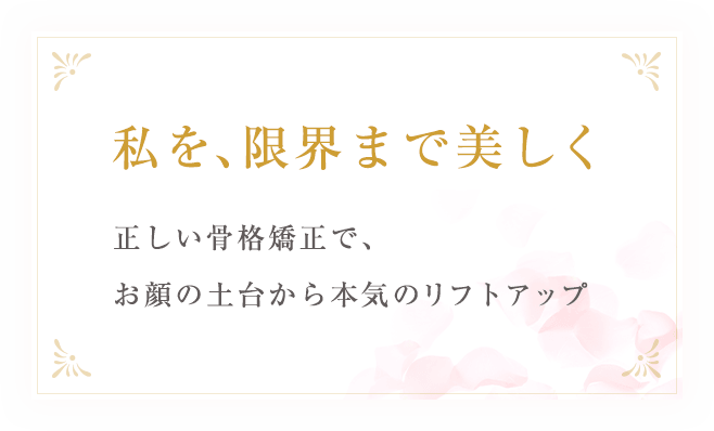 私を、限界まで美しく正しい骨格矯正で、お顔の土台から本気のリフトアップ